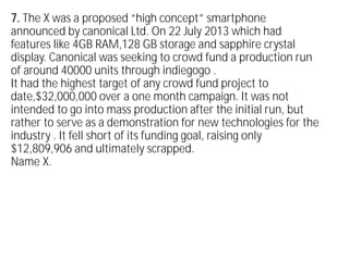 7. The X was a proposed “high concept” smartphone
announced by canonical Ltd. On 22 July 2013 which had
features like 4GB RAM,128 GB storage and sapphire crystal
display. Canonical was seeking to crowd fund a production run
of around 40000 units through indiegogo .
It had the highest target of any crowd fund project to
date,$32,000,000 over a one month campaign. It was not
intended to go into mass production after the initial run, but
rather to serve as a demonstration for new technologies for the
industry . It fell short of its funding goal, raising only
$12,809,906 and ultimately scrapped.
Name X.
 