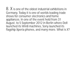 8. X is one of the oldest industrial exhibitions in
Germany. Today it is one of worlds leading trade
shows for consumer electronics and home
appliances. In one of the event held from 31
August, to 5 September 2012 in Berlin where Dell
launched its Win8 machines, Sony launched its
flagship Xperia phones, and many more. What is X?
 