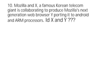 10. Mozilla and X, a famous Korean telecom
giant is collaborating to produce Mozilla's next
generation web browser Y porting it to android
and ARM processors. Id X and Y ???
 