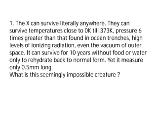 1. The X can survive literally anywhere. They can
survive temperatures close to 0K till 373K, pressure 6
times greater than that found in ocean trenches, high
levels of ionizing radiation, even the vacuum of outer
space. It can survive for 10 years without food or water
only to rehydrate back to normal form. Yet it measure
only 0.5mm long.
What is this seemingly impossible creature ?
 