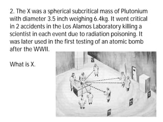 2. The X was a spherical subcritical mass of Plutonium
with diameter 3.5 inch weighing 6.4kg. It went critical
in 2 accidents in the Los Alamos Laboratory killing a
scientist in each event due to radiation poisoning. It
was later used in the first testing of an atomic bomb
after the WWII.
What is X.
 