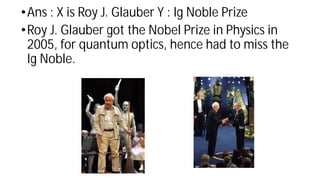 •Ans : X is Roy J. Glauber Y : Ig Noble Prize
•Roy J. Glauber got the Nobel Prize in Physics in
2005, for quantum optics, hence had to miss the
Ig Noble.
 