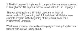 2. The first usage of this phrase (in computer literature) was observed
in Kernighan's 1972 paper A Tutorial Introduction to the Language B.
This was used again in a 1974 Bell Laboratories internal
memorandum Programming in C: A Tutorial and a little later in an
example program in the beginning of the seminal book The C
Programming Language.
What famous phrase, which all newbie programmers quickly become
familiar with, are we talking about?
 