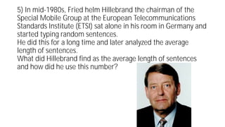 5) In mid-1980s, Fried helm Hillebrand the chairman of the
Special Mobile Group at the European Telecommunications
Standards Institute (ETSI) sat alone in his room in Germany and
started typing random sentences.
He did this for a long time and later analyzed the average
length of sentences.
What did Hillebrand find as the average length of sentences
and how did he use this number?
 