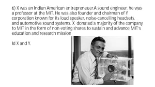 6) X was an Indian American entrepreneuer.A sound engineer, he was
a professor at the MIT. He was also founder and chairman of Y
corporation known for its loud speaker, noise-cancelling headsets,
and automotive sound systems. X donated a majority of the company
to MIT in the form of non-voting shares to sustain and advance MIT’s
education and research mission
Id X and Y.
 