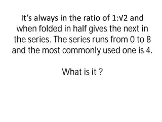 It’s always in the ratio of 1:√2 and
when folded in half gives the next in
the series. The series runs from 0 to 8
and the most commonly used one is 4.
What is it ?
 