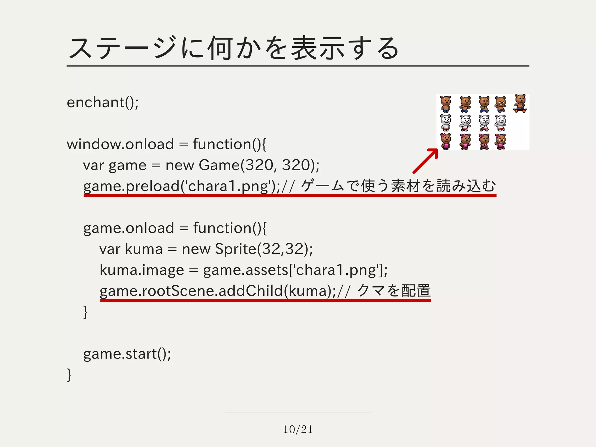 ステージに何かを表示する
enchant();

window.onload = function(){
  var game = new Game(320, 320);
  game.preload('chara1.png');// ゲームで使う素材を読み込む

    game.onload = function(){
      var kuma = new Sprite(32,32);
      kuma.image = game.assets['chara1.png'];
      game.rootScene.addChild(kuma);// クマを配置
    }

    game.start();
}


                           10/21
 
