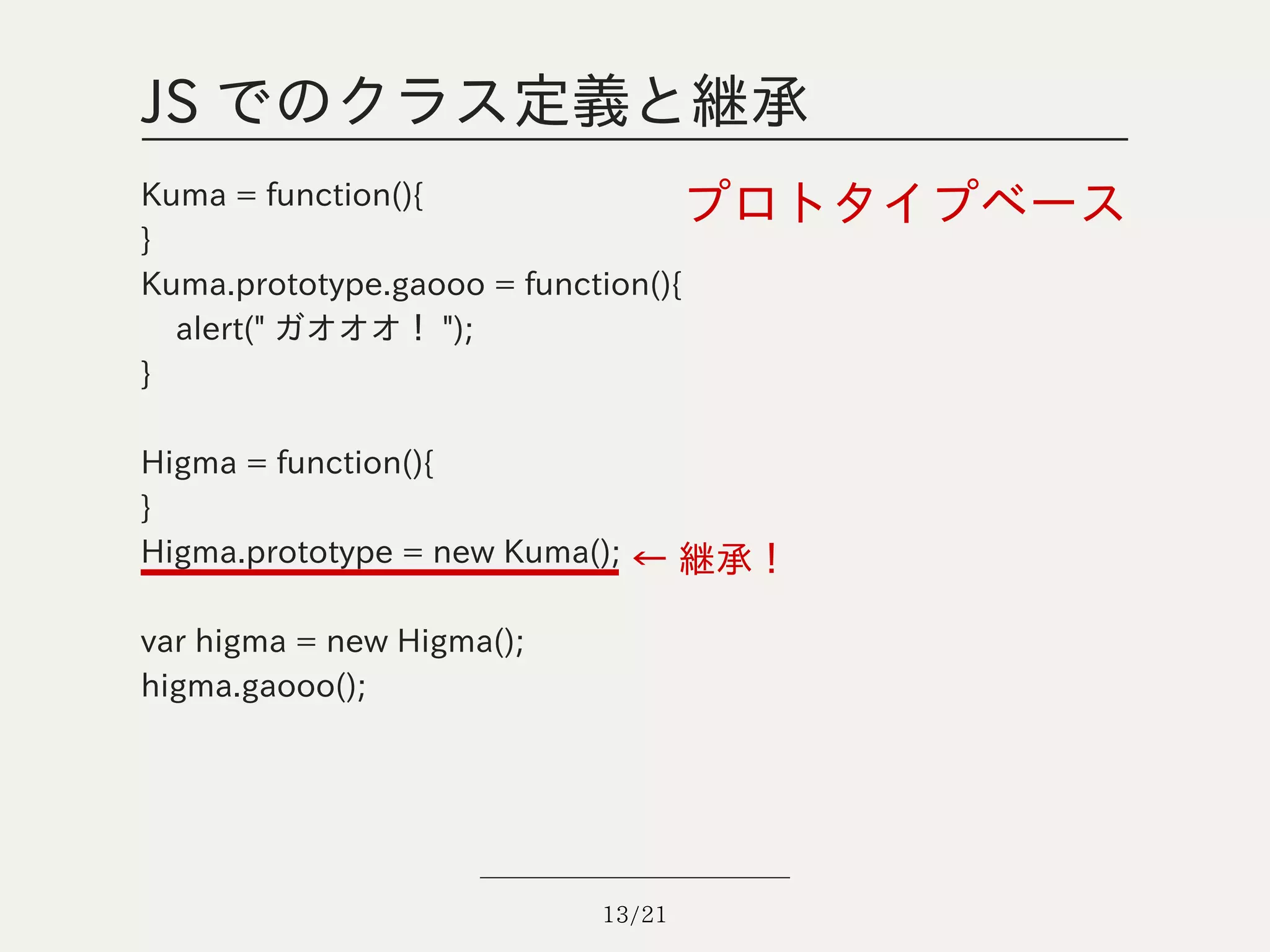 JS でのクラス定義と継承
Kuma = function(){                プロトタイプベース
}
Kuma.prototype.gaooo = function(){
  alert(" ガオオオ！ ");
}

Higma = function(){
}
Higma.prototype = new Kuma(); ← 継承！

var higma = new Higma();
higma.gaooo();




                           13/21
 