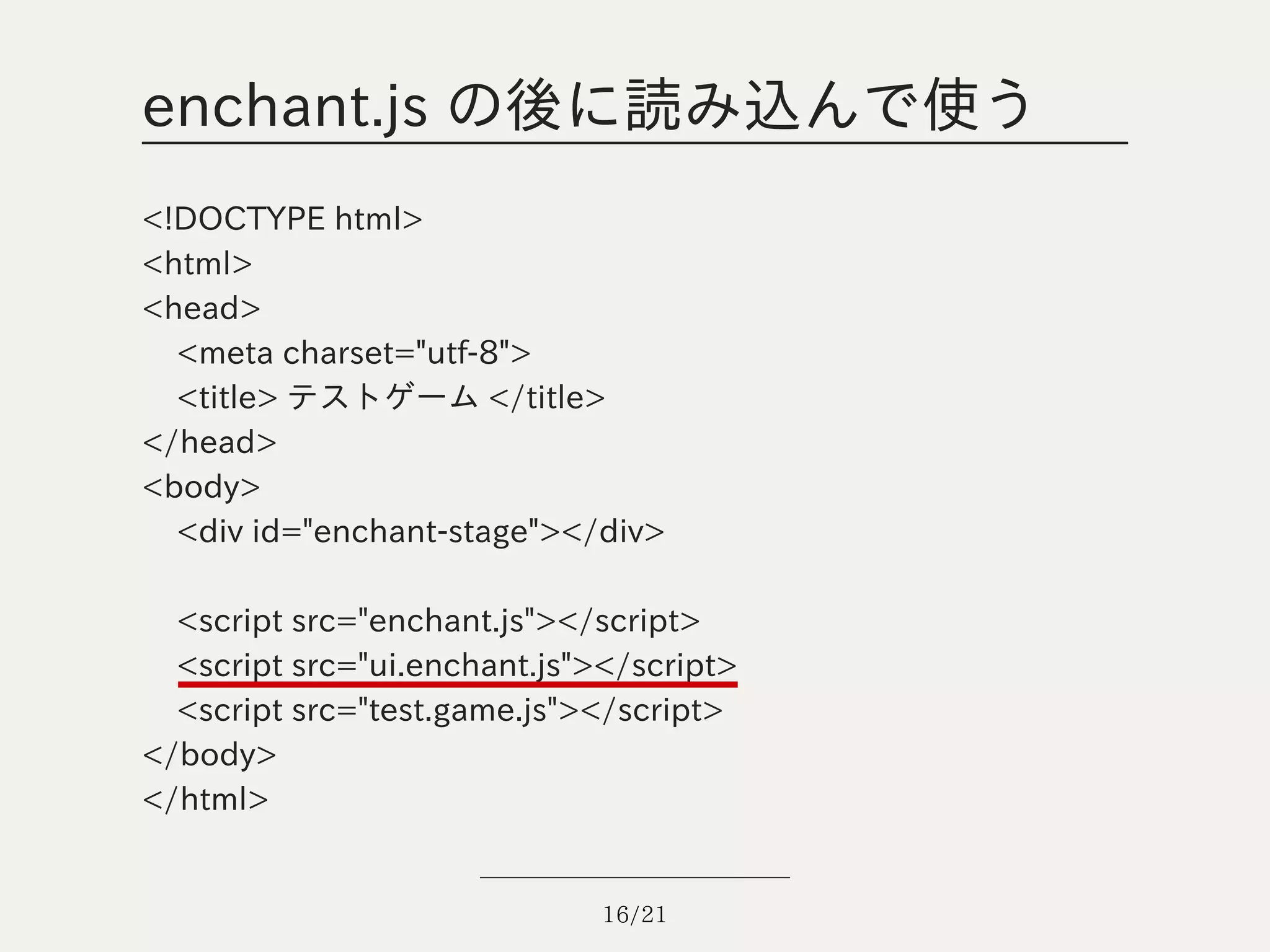 enchant.js の後に読み込んで使う
<!DOCTYPE html>
<html>
<head>
  <meta charset="utf-8">
  <title> テストゲーム </title>
</head>
<body>
  <div id="enchant-stage"></div>

  <script src="enchant.js"></script>
  <script src="ui.enchant.js"></script>
  <script src="test.game.js"></script>
</body>
</html>


                              16/21
 