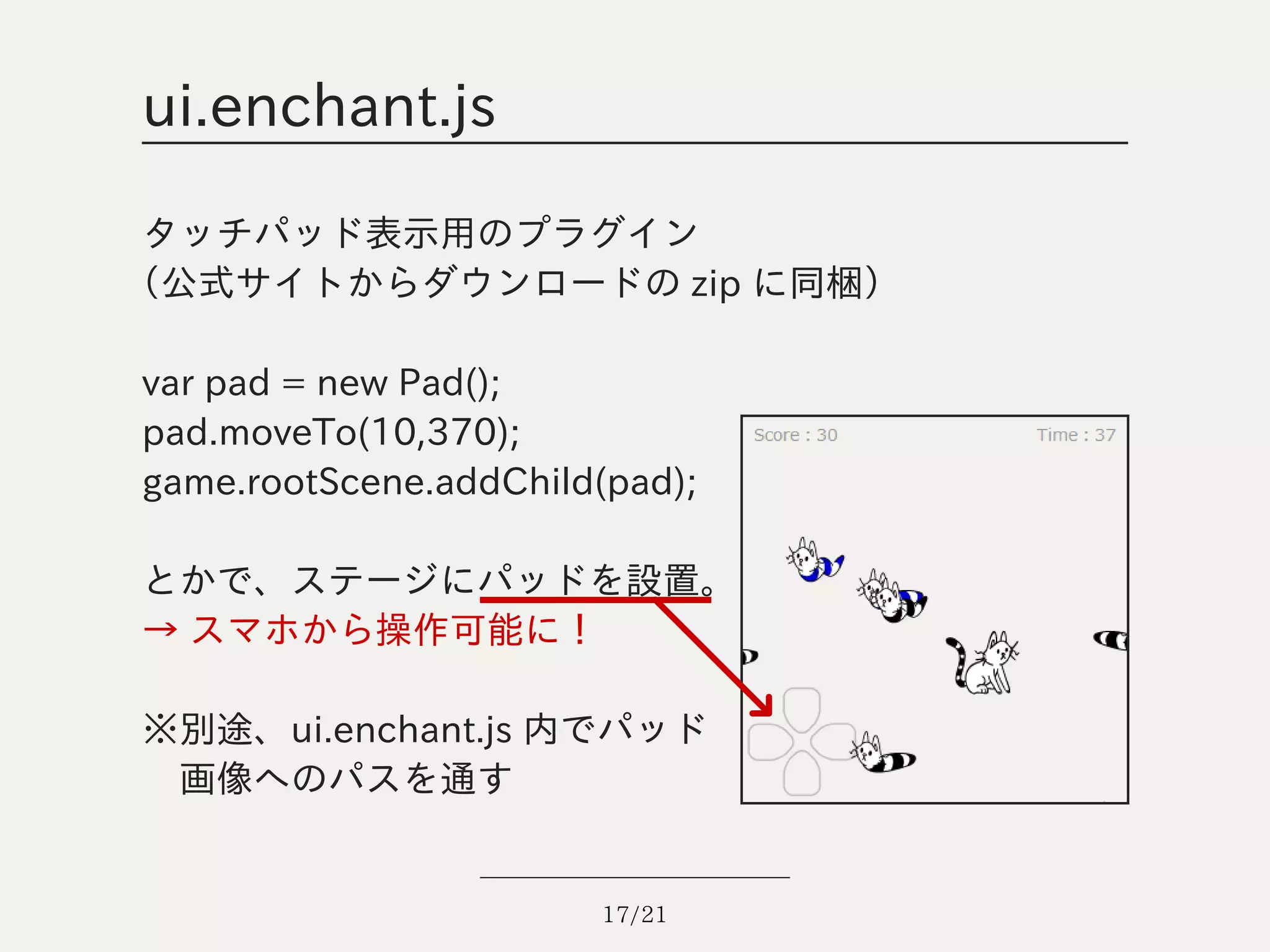 ui.enchant.js

 タッチパッド表示用のプラグイン
（公式サイトからダウンロードの zip に同梱）

var pad = new Pad();
pad.moveTo(10,370);
game.rootScene.addChild(pad);

とかで、ステージにパッドを設置。
→ スマホから操作可能に！

※別途、ui.enchant.js 内でパッド
　画像へのパスを通す


                       17/21
 