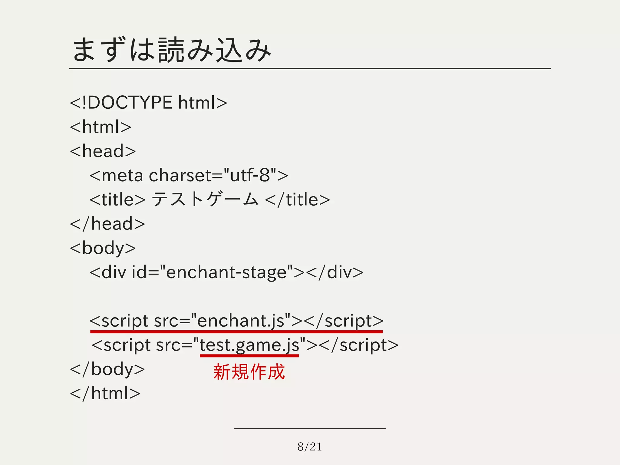 まずは読み込み
<!DOCTYPE html>
<html>
<head>
  <meta charset="utf-8">
  <title> テストゲーム </title>
</head>
<body>
  <div id="enchant-stage"></div>

  <script src="enchant.js"></script>
  <script src="test.game.js"></script>
</body>          新規作成
</html>

                          8/21
 