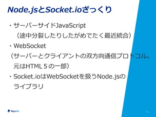 15
Node.jsとSocket.ioざっくり
・サーバーサイドJavaScript
（途中分裂したりしたがめでたく最近統合）
・WebSocket
（サーバーとクライアントの双方向通信プロトコル。
元はHTML５の一部）
・Socket.ioはWebSocketを扱うNode.jsの
ライブラリ
 