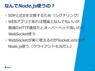 16
なんでNode.js使うの？
・SDPとICEを交換するため（シグナリング）
・WEBアプリであれば理論上なんでもいいが、
普通のHTTP通信だとオーバーヘッド高いので
WebSocket使う
・WebSocketが楽に使えるのがSocket.ioなので
Node.js使う（クライアントもJSだし）
 