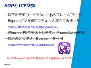 18
SDPとICE交換
・以下のデモコードをNode.jsのフレームワーク
Express用にちょっと変えてみました
https://html5experts.jp/mganeko/5349/
・iPhoneとPCでテストします。iPhoneはwebRTC
対応のブラウザ「Bowser」を利用
http://www.openwebrtc.org/bowser/
なぜかBowserでJSがうまく動かないので急遽Mac２台でデモ！
 