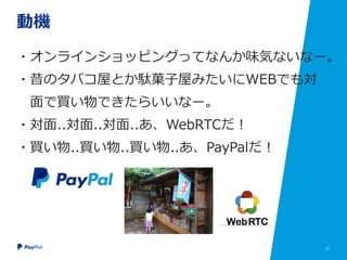 21
動機
・オンラインショッピングってなんか味気ないなー。
・昔のタバコ屋とか駄菓子屋みたいにWEBでも対
面で買い物できたらいいなー。
・対面..対面..対面..あ、WebRTCだ！
・買い物..買い物..買い物..あ、PayPalだ！
 