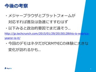 25
今後の考察
・メジャーブラウザとプラットフォームが
対応すれば普及は急速にすすむはず
・以下みると政治的要因でまだ遠そう..
http://jp.techcrunch.com/2015/01/29/20150128this-is-webrtcs-
yearor-is-it/
・今回のデモはネタだがCRMやECの体験に大きな
変化が訪れるかも..
 