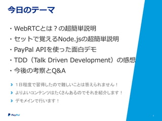 3
今日のテーマ
・WebRTCとは？の超簡単説明
・セットで覚えるNode.jsの超簡単説明
・PayPal APIを使った面白デモ
・TDD（Talk Driven Development）の感想
・今後の考察とQ&A
１日程度で習得したので難しいことは答えられません！
よりよいコンテンツはたくさんあるのでそれを紹介します！
デモメインで行います！
 