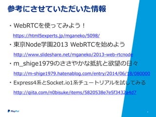 4
参考にさせていただいた情報
・WebRTCを使ってみよう！
https://html5experts.jp/mganeko/5098/
・東京Node学園2013 WebRTCを始めよう
http://www.slideshare.net/mganeko/2013-web-rtcnode
・m_shige1979のささやかな抵抗と欲望の日々
http://m-shige1979.hatenablog.com/entry/2014/06/18/080000
・Express4系とSocket.io1系チュートリアルを試してみる
http://qiita.com/n0bisuke/items/5820538e7e5f3432a4d7
 