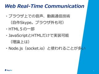 6
Web Real-Time Communication
・ブラウザ上での音声、動画通信技術
（自作Skype。ブラウザ外も可）
・HTML５の一部
・JavaScriptとHTMLだけで実装可能
（理論上は）
・Node.js（socket.io）と使われることが多い
 