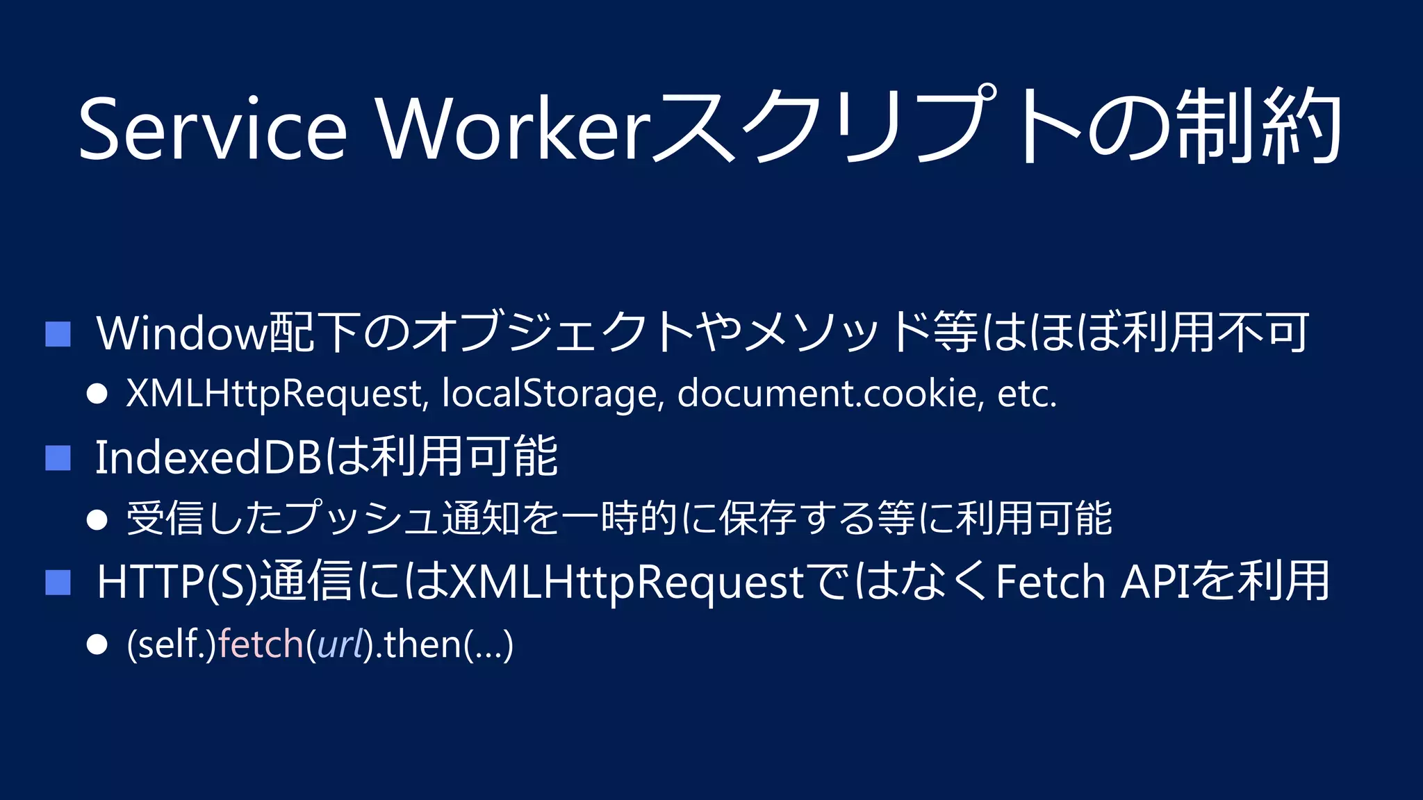 Service Workerスクリプトの制約
n  Window配下のオブジェクトやメソッド等はほぼ利⽤不可
l  XMLHttpRequest, localStorage, document.cookie, etc.
n  IndexedDBは利⽤可能
l  受信したプッシュ通知を⼀時的に保存する等に利⽤可能
n  HTTP(S)通信にはXMLHttpRequestではなくFetch APIを利⽤
l  (self.)fetch(url).then(…)
 