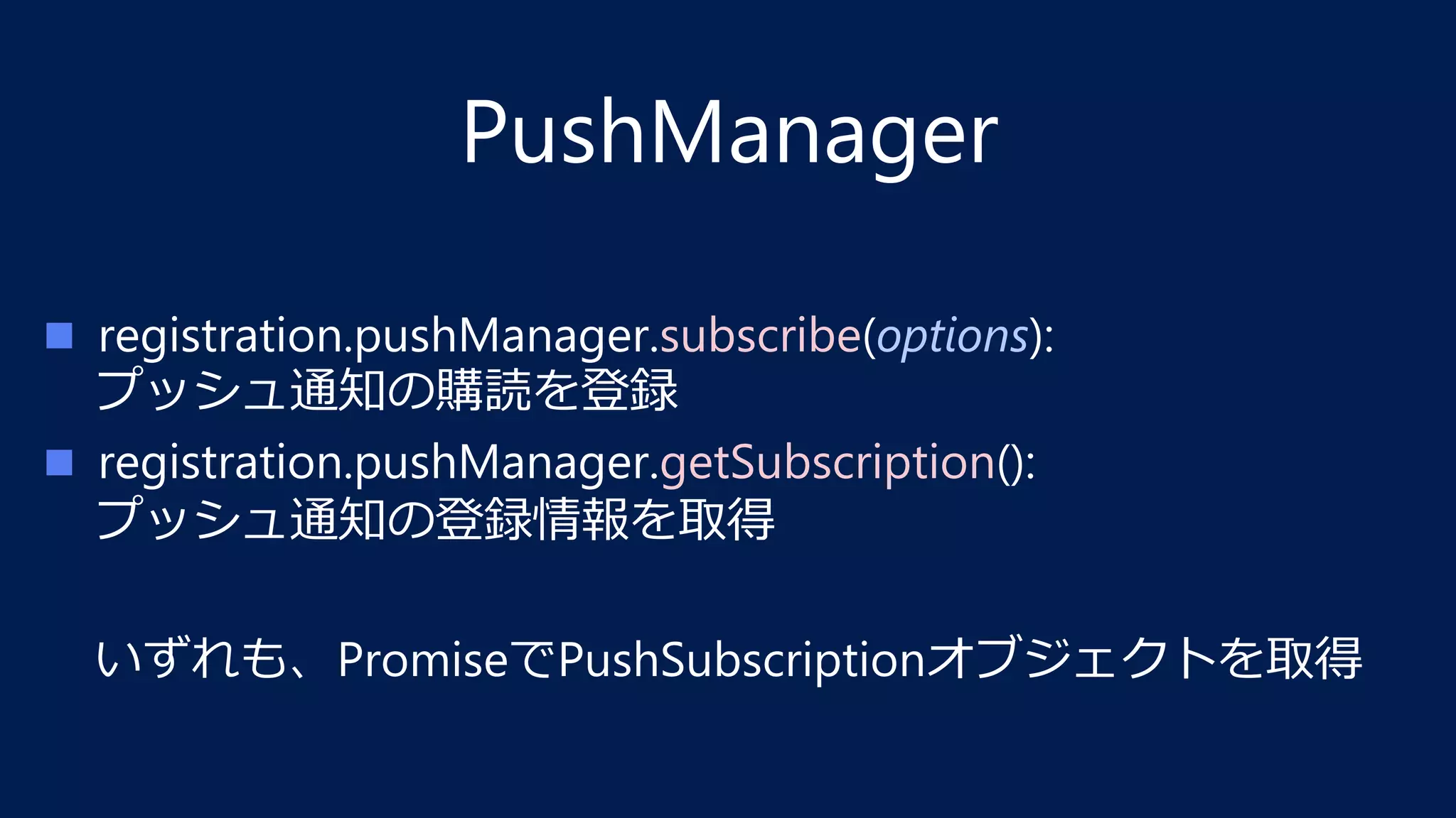 PushManager
n  registration.pushManager.subscribe(options): 
プッシュ通知の購読を登録
n  registration.pushManager.getSubscription(): 
プッシュ通知の登録情報を取得
いずれも、PromiseでPushSubscriptionオブジェクトを取得
 