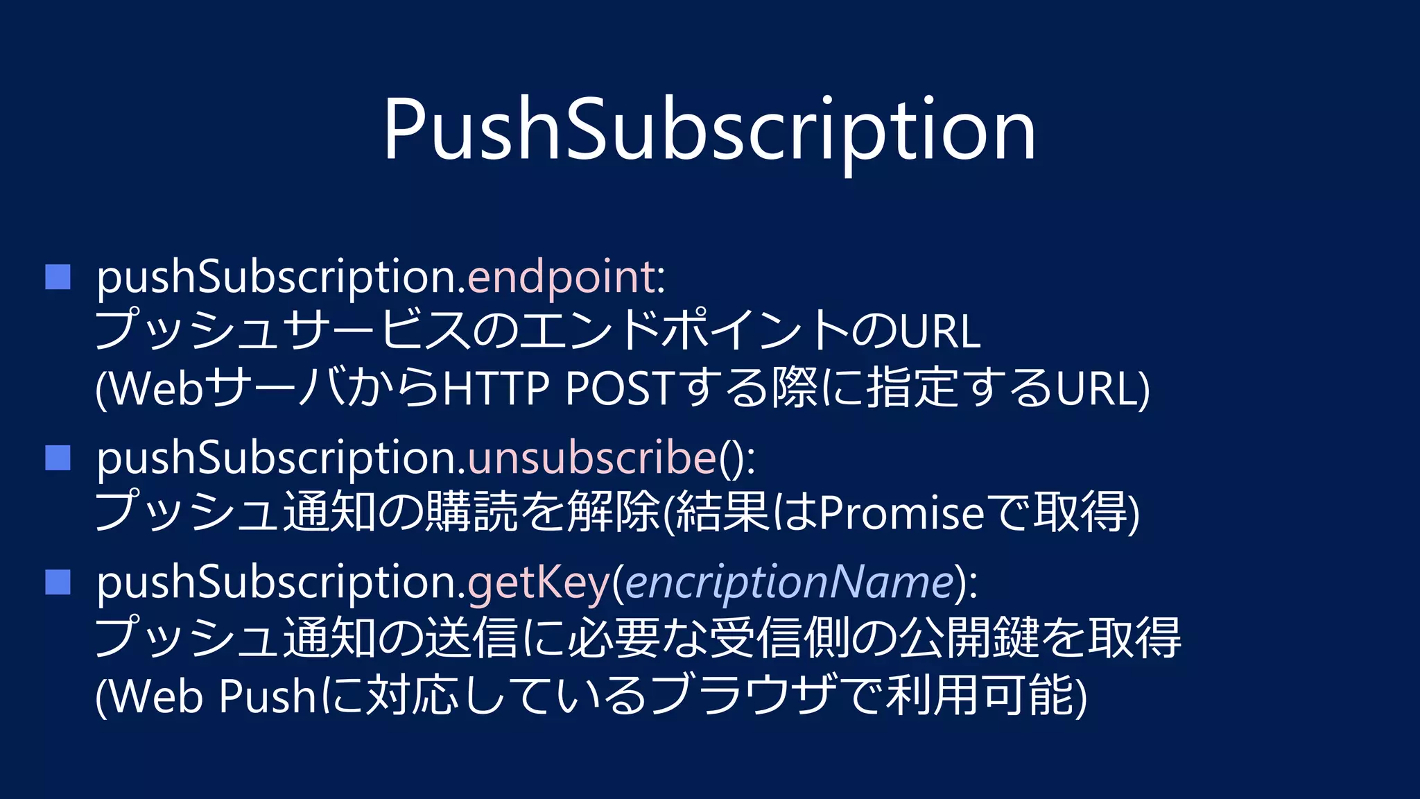 PushSubscription
n  pushSubscription.endpoint: 
プッシュサービスのエンドポイントのURL 
(WebサーバからHTTP POSTする際に指定するURL)
n  pushSubscription.unsubscribe(): 
プッシュ通知の購読を解除(結果はPromiseで取得)
n  pushSubscription.getKey(encriptionName): 
プッシュ通知の送信に必要な受信側の公開鍵を取得 
(Web Pushに対応しているブラウザで利⽤可能)
 