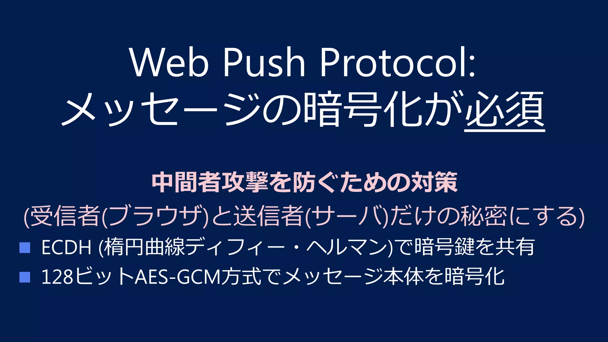 Web Push Protocol:
メッセージの暗号化が必須
中間者攻撃を防ぐための対策
(受信者(ブラウザ)と送信者(サーバ)だけの秘密にする)
n  ECDH (楕円曲線ディフィー・ヘルマン)で暗号鍵を共有
n  128ビットAES-GCM⽅式でメッセージ本体を暗号化
 