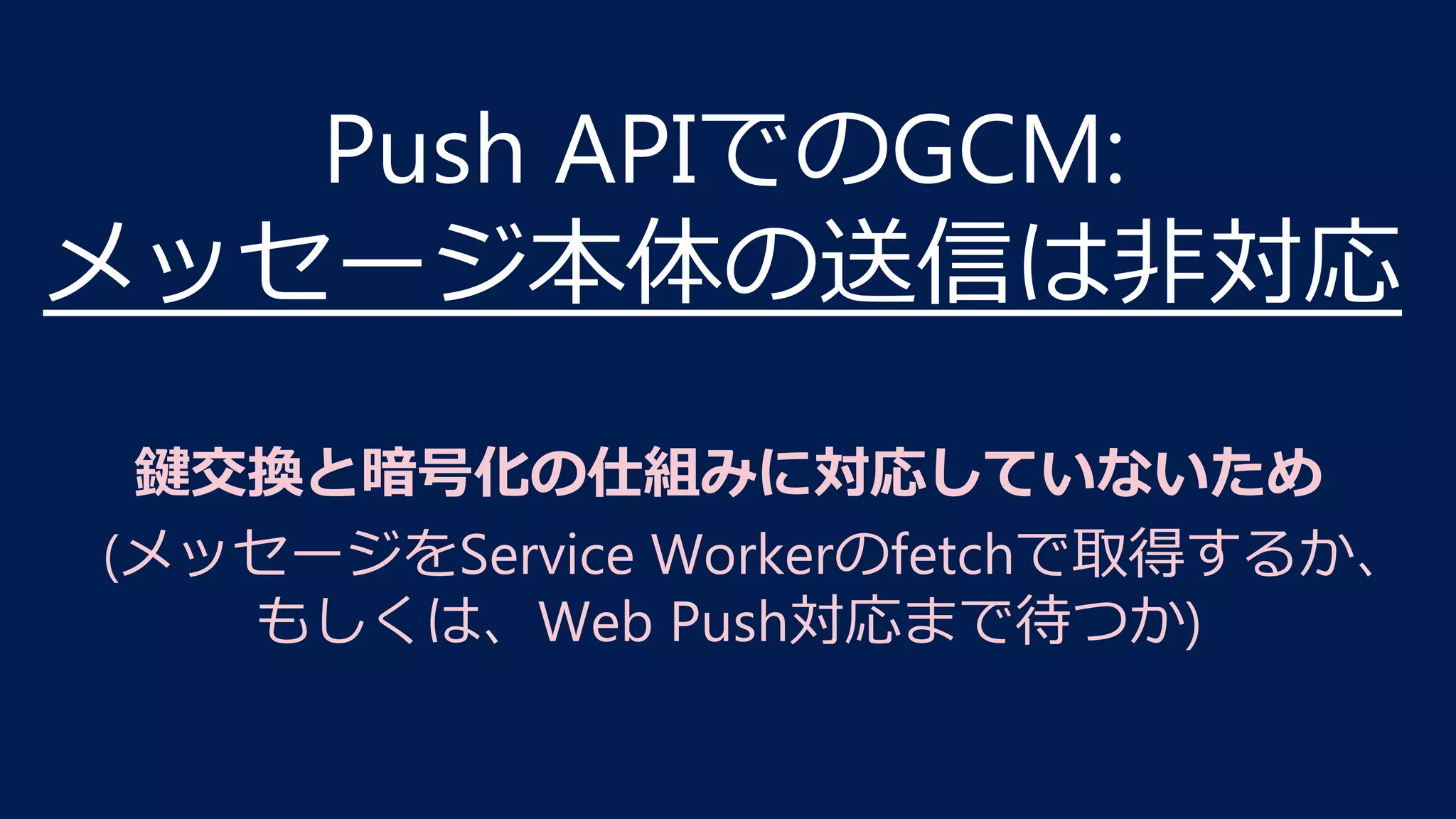Push APIでのGCM:
メッセージ本体の送信は⾮対応
鍵交換と暗号化の仕組みに対応していないため
(メッセージをService Workerのfetchで取得するか、 
もしくは、Web Push対応まで待つか)
 
