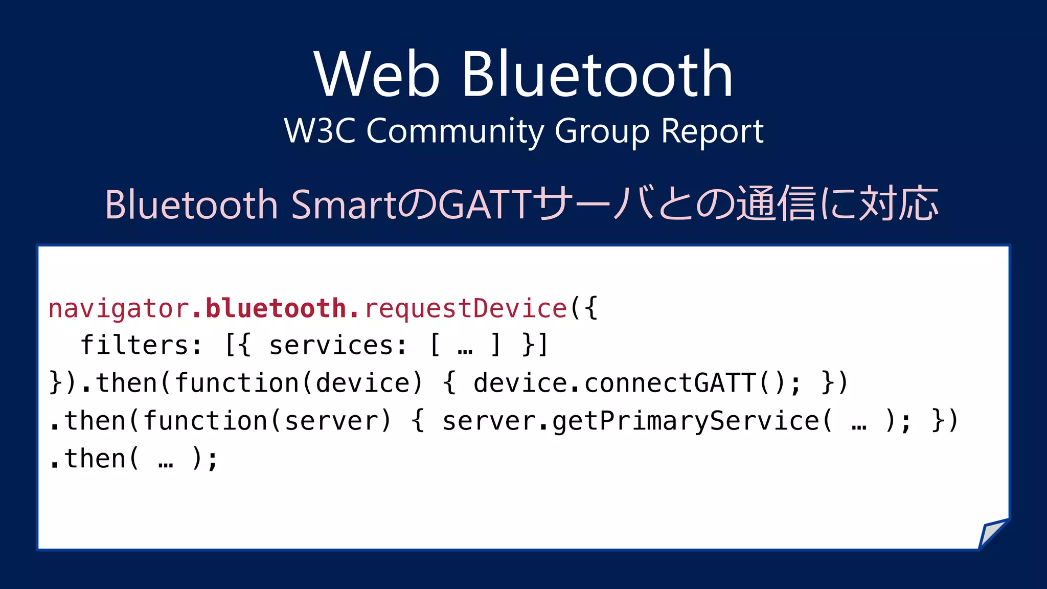 Web Bluetooth
W3C Community Group Report
navigator.bluetooth.requestDevice({!
filters: [{ services: [ … ] }]!
}).then(function(device) { device.connectGATT(); })!
.then(function(server) { server.getPrimaryService( … ); })!
.then( … );!
Bluetooth SmartのGATTサーバとの通信に対応
 