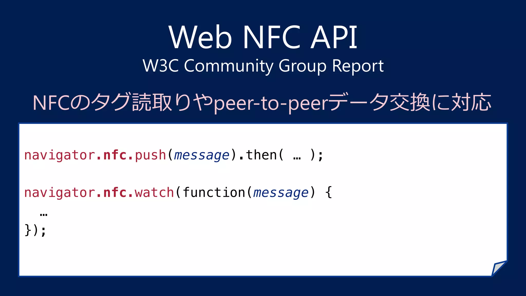 Web NFC API
W3C Community Group Report
navigator.nfc.push(message).then( … );!
!
navigator.nfc.watch(function(message) {!
…!
});!
NFCのタグ読取りやpeer-to-peerデータ交換に対応
 