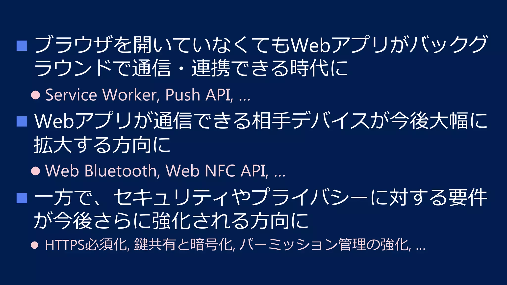 n  ブラウザを開いていなくてもWebアプリがバックグ
ラウンドで通信・連携できる時代に
l Service Worker, Push API, …
n  Webアプリが通信できる相⼿デバイスが今後⼤幅に
拡⼤する⽅向に
l Web Bluetooth, Web NFC API, …
n  ⼀⽅で、セキュリティやプライバシーに対する要件
が今後さらに強化される⽅向に
l  HTTPS必須化, 鍵共有と暗号化, パーミッション管理の強化, …
 