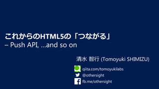 清⽔ 智⾏ (Tomoyuki SHIMIZU)
これからのHTML5の「つながる」 
– Push API, …and so on
qiita.com/tomoyukilabs
@othersight
fb.me/othersight
 