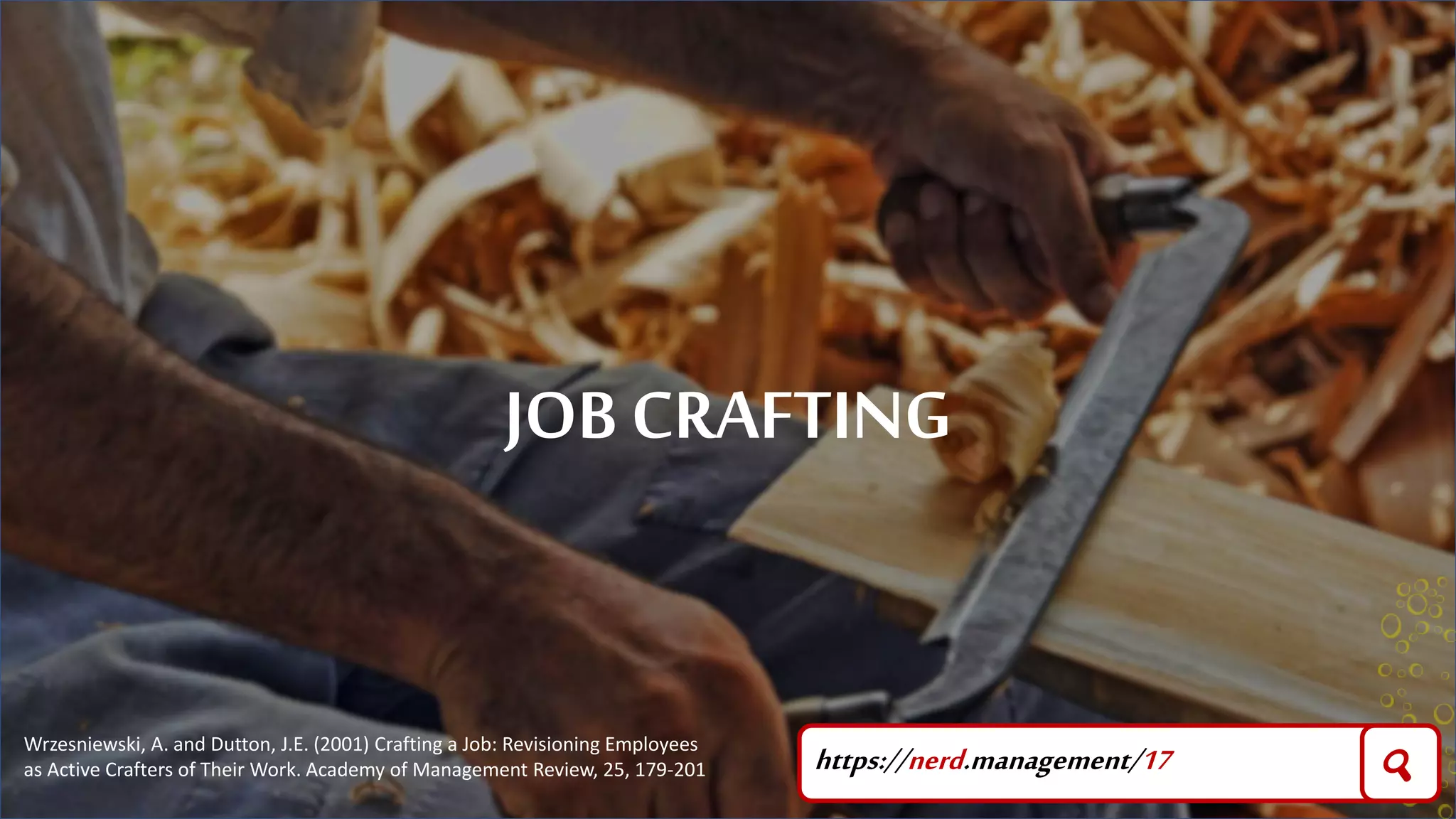JOB CRAFTING
https://nerd.management/17 🔍
Wrzesniewski, A. and Dutton, J.E. (2001) Crafting a Job: Revisioning Employees
as Active Crafters of Their Work. Academy of Management Review, 25, 179-201
 