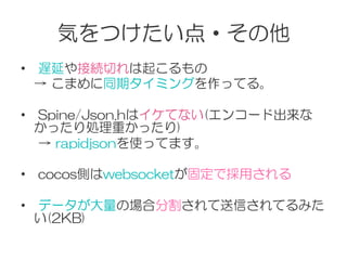 気をつけたい点・その他
•    遅延や接続切れは起こるもの
　→  こまめに同期タイミングを作ってる。
•    Spine/Json.hはイケてない(エンコード出来な
かったり処理重かったり)
　  →  rapidjsonを使ってます。
•    cocos側はwebsocketが固定で採用される
•    データが大量の場合分割されて送信されてるみた
い(2KB)
 