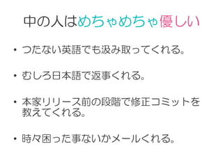 中の人はめちゃめちゃ優しい
•  つたない英語でも汲み取ってくれる。
•  むしろ日本語で返事くれる。
•  本家リリース前の段階で修正コミットを
教えてくれる。
•  時々困った事ないかメールくれる。
 