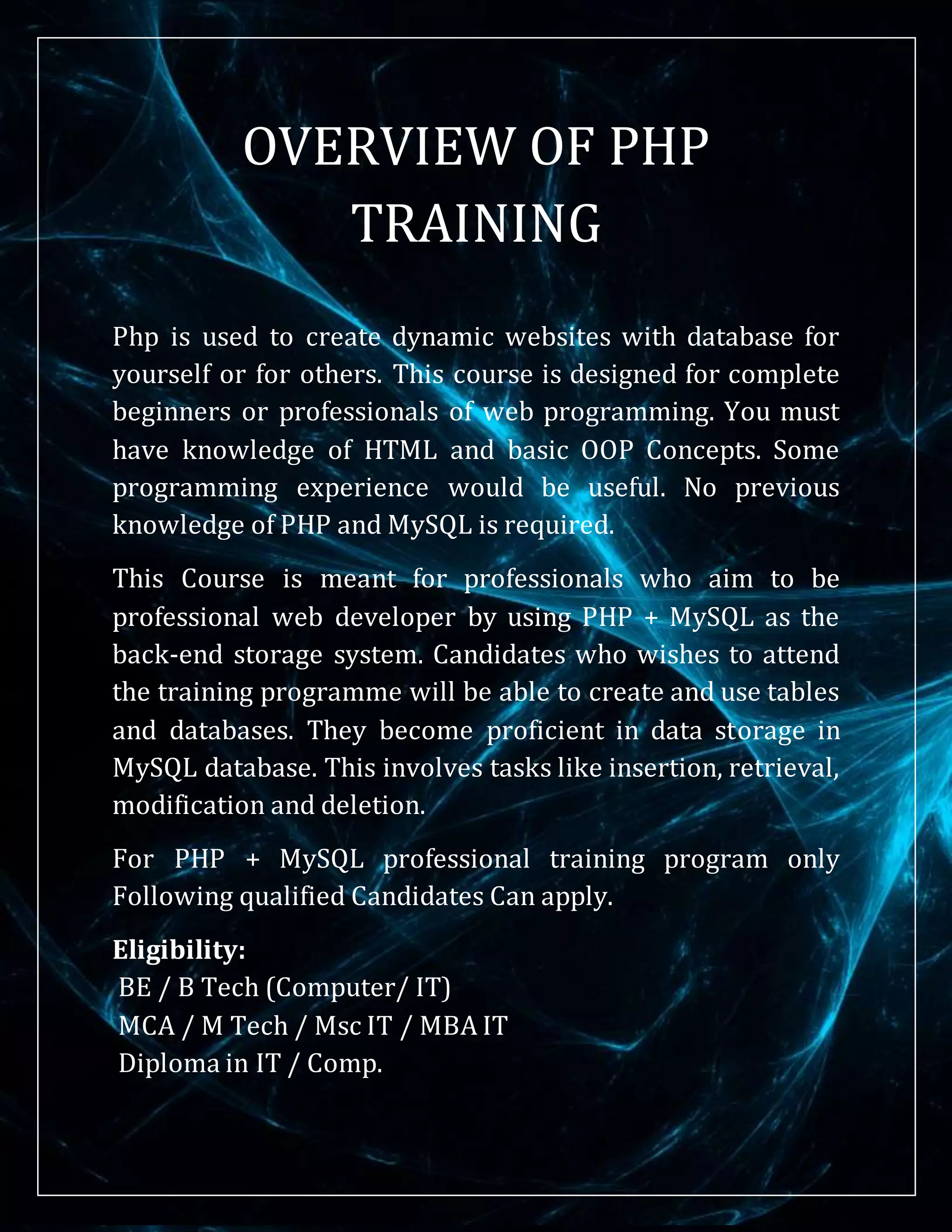 OVERVIEW OF PHP
TRAINING
Php is used to create dynamic websites with database for
yourself or for others. This course is designed for complete
beginners or professionals of web programming. You must
have knowledge of HTML and basic OOP Concepts. Some
programming experience would be useful. No previous
knowledge of PHP and MySQL is required.
This Course is meant for professionals who aim to be
professional web developer by using PHP + MySQL as the
back-end storage system. Candidates who wishes to attend
the training programme will be able to create and use tables
and databases. They become proficient in data storage in
MySQL database. This involves tasks like insertion, retrieval,
modification and deletion.
For PHP + MySQL professional training program only
Following qualified Candidates Can apply.
Eligibility:
BE / B Tech (Computer/ IT)
MCA / M Tech / Msc IT / MBA IT
Diploma in IT / Comp.
 