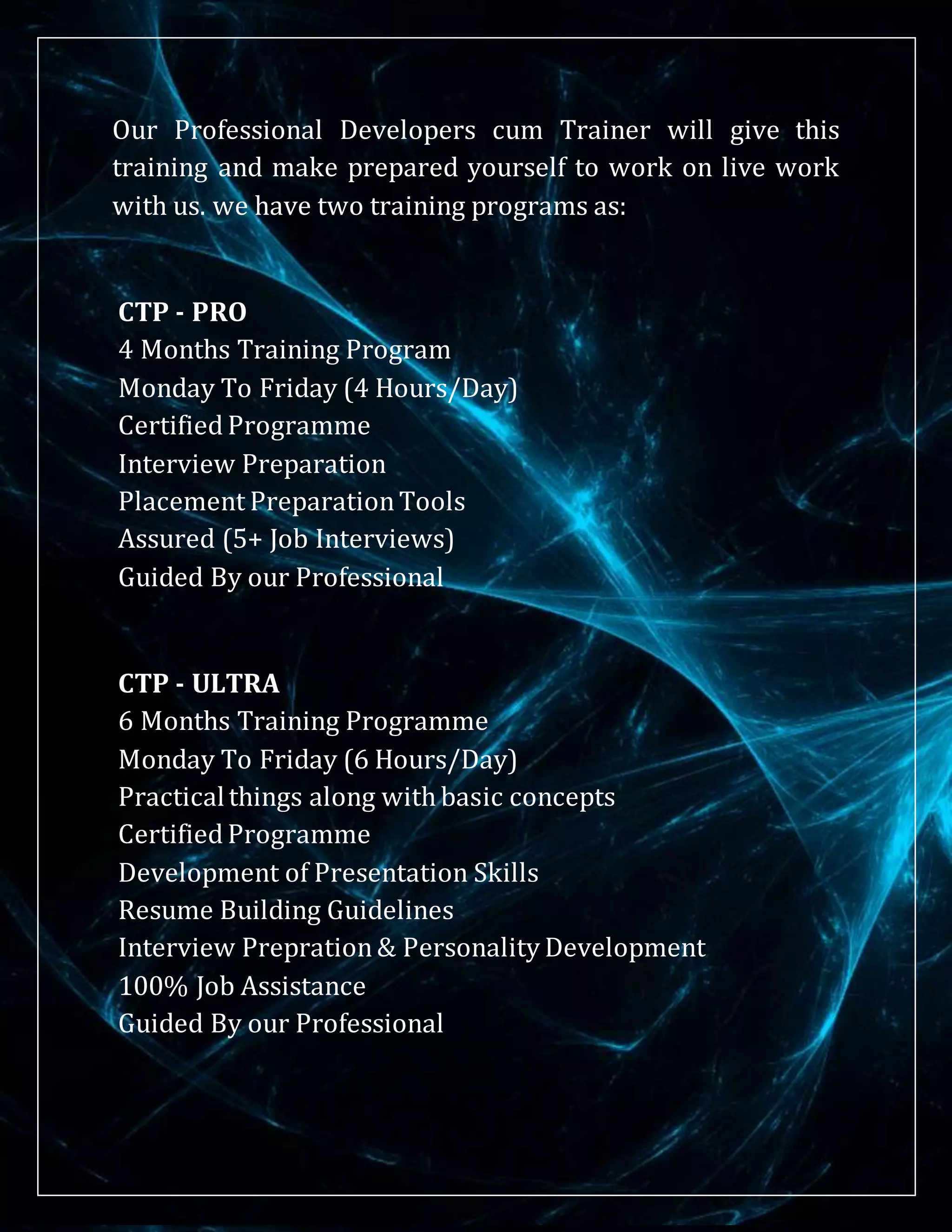 Our Professional Developers cum Trainer will give this
training and make prepared yourself to work on live work
with us. we have two training programs as:
CTP - PRO
4 Months Training Program
Monday To Friday (4 Hours/Day)
Certified Programme
Interview Preparation
Placement PreparationTools
Assured (5+ Job Interviews)
Guided By our Professional
CTP - ULTRA
6 Months Training Programme
Monday To Friday (6 Hours/Day)
Practicalthings along with basic concepts
Certified Programme
Development of Presentation Skills
Resume Building Guidelines
Interview Prepration& Personality Development
100% Job Assistance
Guided By our Professional
 