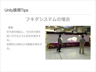 Unity技術Tips
フキダシステムの場合
概要
歩行者を検出し、その歩行者を
追いかけるように広告を表示す
る。
定期的にCMなどの動画を再生す
る。
 