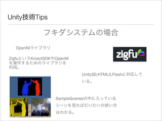 Unity技術Tips
フキダシステムの場合
OpenNIライブラリ
ZigfuというKinectSDKやOpenNI
を操作するためのライブラリを
利用。
Unity3D,HTML5,Flashに対応して
いる。
SampleScenesの中に入っている
シーンを見ればだいたいの使い方
はわかる。
 