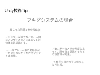 Unity技術Tips
フキダシステムの場合
起こった問題とその対処法
・センサーが脚立などの、人間
に近いサイズ感とシルエットの
物体を誤認識する。
→ 一定フレーム数の間動きが
一切見られなかったオブジェク
トは削除。
・センサーカメラの角度によ
って、腰を首と認識するなど
の誤認識が発生。
→ 傾きを極力水平に保つこ
とで対処。
 