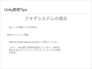Unity技術Tips
フキダシステムの場合
起こった問題とその対処法
・SWFクラッシュ問題
しかし、Mac機で長時間起動していると、SWFを
読み込みに行くタイミングでクラッシュする問題
が発生。
SWFは当初Scaleformを利用して再生していた。
 