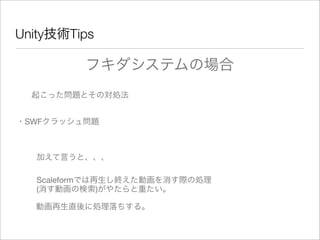 Unity技術Tips
フキダシステムの場合
起こった問題とその対処法
・SWFクラッシュ問題
加えて言うと、、、
Scaleformでは再生し終えた動画を消す際の処理
(消す動画の検索)がやたらと重たい。
動画再生直後に処理落ちする。
 