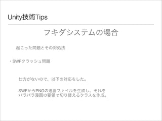 Unity技術Tips
フキダシステムの場合
起こった問題とその対処法
・SWFクラッシュ問題
仕方がないので、以下の対応をした。
SWFからPNGの連番ファイルを生成し、それを
パラパラ漫画の要領で切り替えるクラスを作成。
 