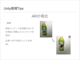 Unity技術Tips
ARの場合
概要
企業へのデモ用にいくつか実
装。
商品パッケージを認識するとそ
の商品に関連したコンテンツを
表示。
 