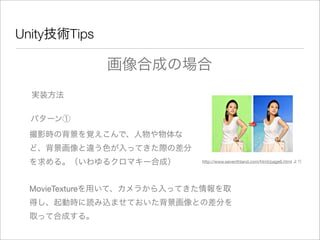 Unity技術Tips
実装方法
画像合成の場合
パターン①
撮影時の背景を覚えこんで、人物や物体な
ど、背景画像と違う色が入ってきた際の差分
を求める。（いわゆるクロマキー合成） http://www.seventhland.com/html/page6.html より
MovieTextureを用いて、カメラから入ってきた情報を取
得し、起動時に読み込ませておいた背景画像との差分を
取って合成する。
 