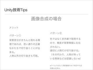 Unity技術Tips
メリット
画像合成の場合
パターン①
背景差分がきちんと取れる環
境であれば、思い通りの正確
なかたちで切り抜くことが出
来る。
パターン②
色ではなく赤外線で取得する
ので、精度が背景情報に左右
されない。
適切に人物だけ切り抜ける。
（その代わり、人物が持って
いる物体などは認識しない※）
人物以外の切り抜きも可能。
※ラベルではなく深度情報のみで判定すれば
回避は出来る。
 