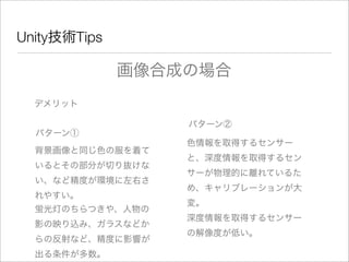 Unity技術Tips
デメリット
画像合成の場合
パターン①
背景画像と同じ色の服を着て
いるとその部分が切り抜けな
い、など精度が環境に左右さ
れやすい。
パターン②
色情報を取得するセンサー
と、深度情報を取得するセン
サーが物理的に離れているた
め、キャリブレーションが大
変。
蛍光灯のちらつきや、人物の
影の映り込み、ガラスなどか
らの反射など、精度に影響が
出る条件が多数。
深度情報を取得するセンサー
の解像度が低い。
 