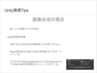 Unity技術Tips
起こった問題とその対処法
・Zigfu解像度問題
160*120と320*240の解像度しか利用できない。
OpenNI自体は1280*1024の解像度までサポート
している。
でもなぜかZigImageViewerなどのComponent上
では640*480の解像度もメニューに出てくる。
画像合成の場合
 