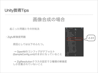 Unity技術Tips
起こった問題とその対処法
・Zigfu解像度問題
原因としては以下のふたつ。
→ OpenNIのコンフィグがデフォルト
(SampleConﬁg.xml)のままになっていること
→ ZigResolutionクラスの設定で３種類の解像度
しか定義されていないこと
画像合成の場合
ここ!!
 