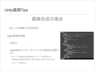 Unity技術Tips
起こった問題とその対処法
・Zigfu解像度問題
対応①
OpenNIのコンフィグファイルの設定を変更す
る。
各ノードのMapOutputModeのパラメータを変更する。
<MapOutputMode xRes="1280" yRes="1024" FPS="30"/>
とかして、設定する。
画像合成の場合
 